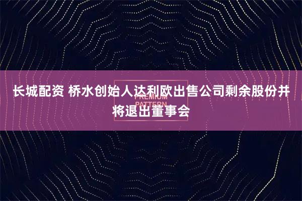 长城配资 桥水创始人达利欧出售公司剩余股份并将退出董事会