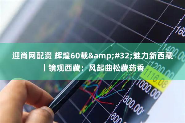 迎尚网配资 辉煌60载&#32;魅力新西藏丨镜观西藏：风起曲松藏药香