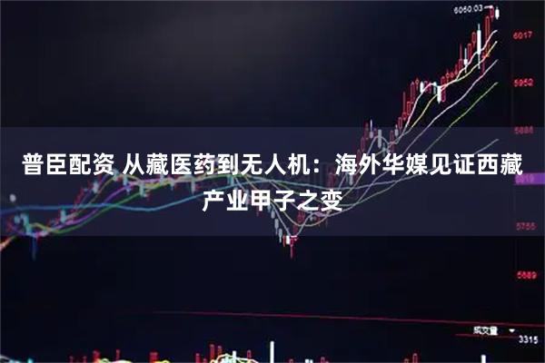 普臣配资 从藏医药到无人机：海外华媒见证西藏产业甲子之变