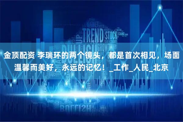 金顶配资 李瑞环的两个镜头，都是首次相见，场面温馨而美好，永远的记忆！_工作_人民_北京