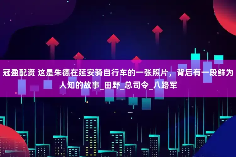 冠盈配资 这是朱德在延安骑自行车的一张照片，背后有一段鲜为人知的故事_田野_总司令_八路军