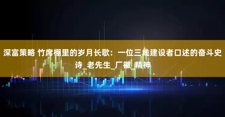 深富策略 竹席棚里的岁月长歌：一位三线建设者口述的奋斗史诗_老先生_厂徽_精神