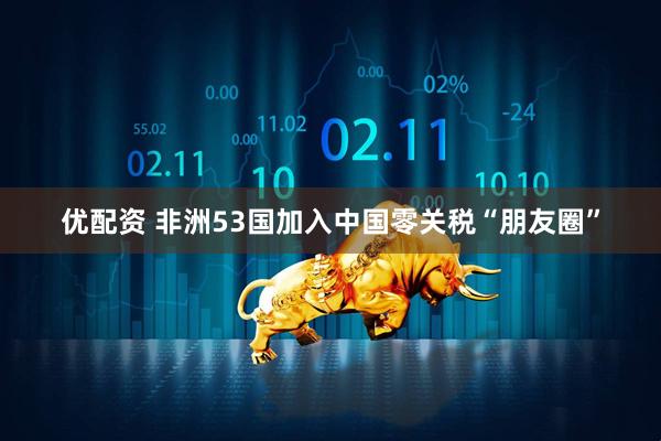 优配资 非洲53国加入中国零关税“朋友圈”