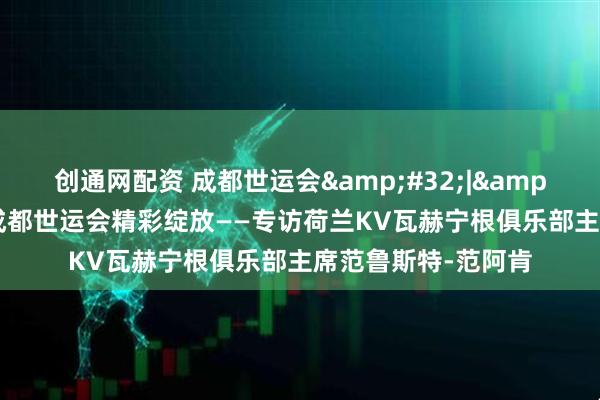 创通网配资 成都世运会&#32;|&#32;期待荷球在成都世运会精彩绽放——专访荷兰KV瓦赫宁根俱乐部主席范鲁斯特-范阿肯