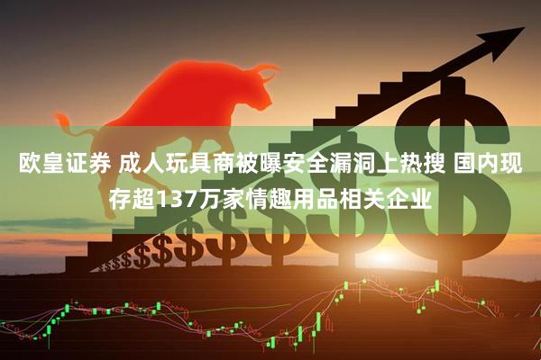 欧皇证券 成人玩具商被曝安全漏洞上热搜 国内现存超137万家情趣用品相关企业
