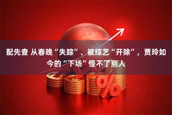 配先查 从春晚“失踪”、被综艺“开除”，贾玲如今的“下场”怪不了别人