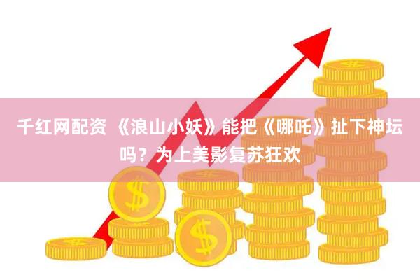 千红网配资 《浪山小妖》能把《哪吒》扯下神坛吗？为上美影复苏狂欢