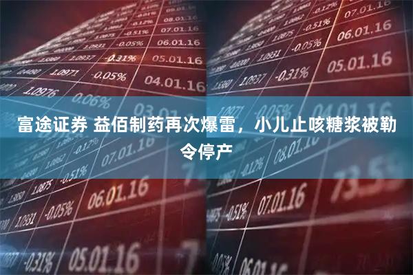富途证券 益佰制药再次爆雷，小儿止咳糖浆被勒令停产