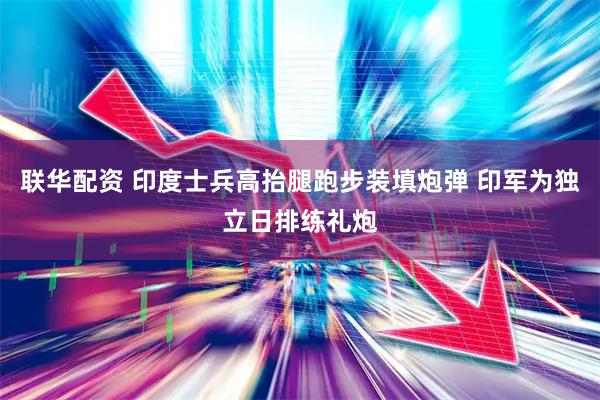 联华配资 印度士兵高抬腿跑步装填炮弹 印军为独立日排练礼炮