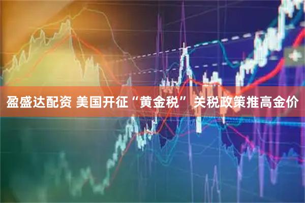 盈盛达配资 美国开征“黄金税” 关税政策推高金价