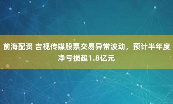 前海配资 吉视传媒股票交易异常波动，预计半年度净亏损超1.8亿元