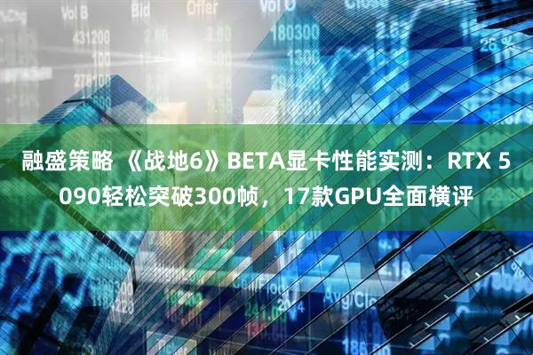 融盛策略 《战地6》BETA显卡性能实测：RTX 5090轻松突破300帧，17款GPU全面横评