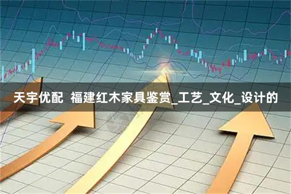 天宇优配  福建红木家具鉴赏_工艺_文化_设计的