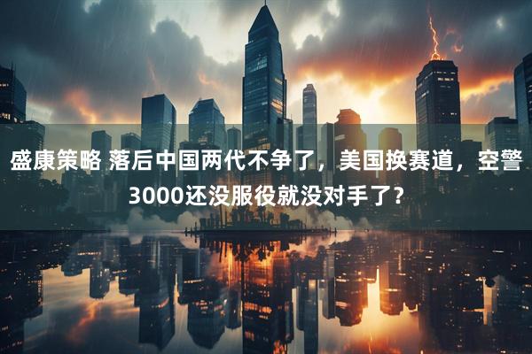 盛康策略 落后中国两代不争了，美国换赛道，空警3000还没服役就没对手了？