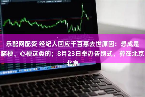 乐配网配资 经纪人回应千百惠去世原因：想成是脑梗、心梗这类的；8月23日举办告别式，葬在北京