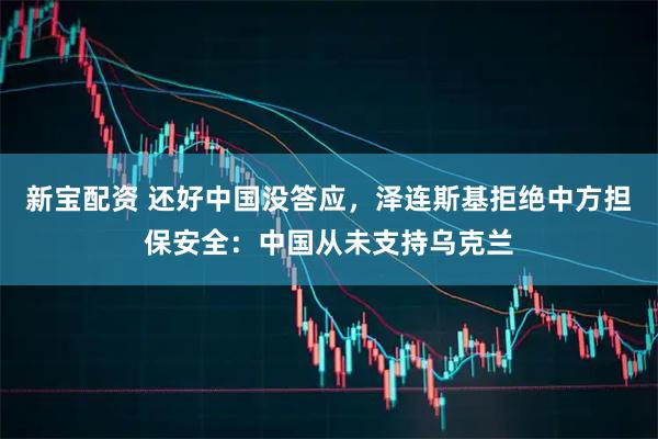 新宝配资 还好中国没答应,泽连斯基拒绝中方担保安全:中国从未支持乌克兰