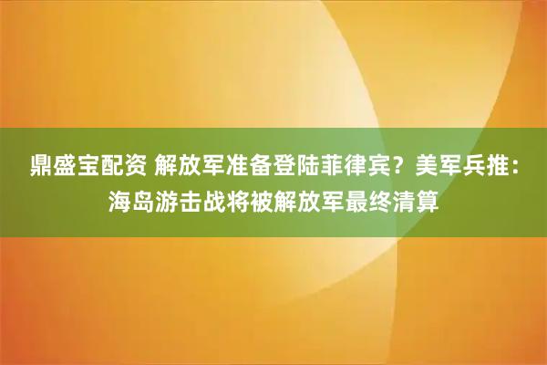 鼎盛宝配资 解放军准备登陆菲律宾？美军兵推：海岛游击战将被解放军最终清算