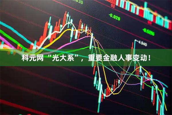 科元网 “光大系”，重要金融人事变动！