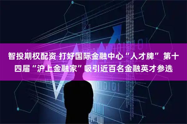 智投期权配资 打好国际金融中心“人才牌” 第十四届“沪上金融家”吸引近百名金融英才参选