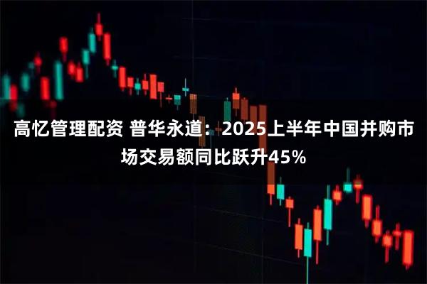 高忆管理配资 普华永道：2025上半年中国并购市场交易额同比跃升45%