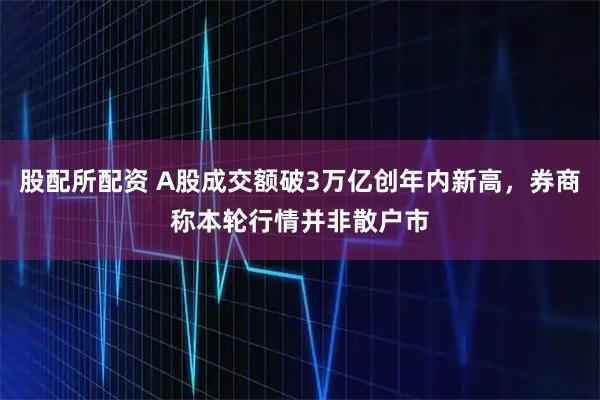 股配所配资 A股成交额破3万亿创年内新高，券商称本轮行情并非散户市
