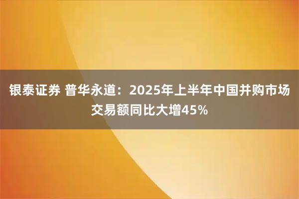 银泰证券 普华永道:2025年上半年中国并购市场交易额同比大增45%