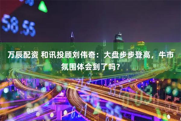 万辰配资 和讯投顾刘伟奇：大盘步步登高，牛市氛围体会到了吗？