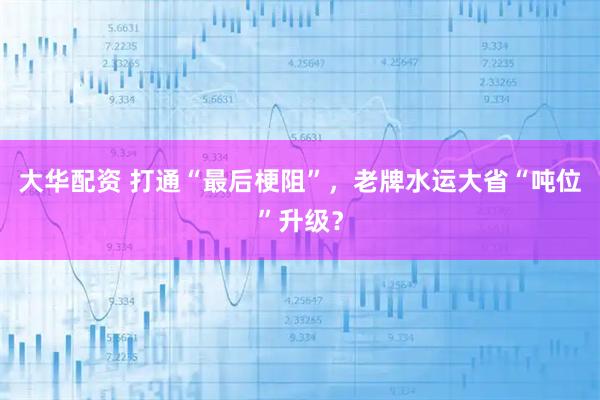 大华配资 打通“最后梗阻”，老牌水运大省“吨位”升级？