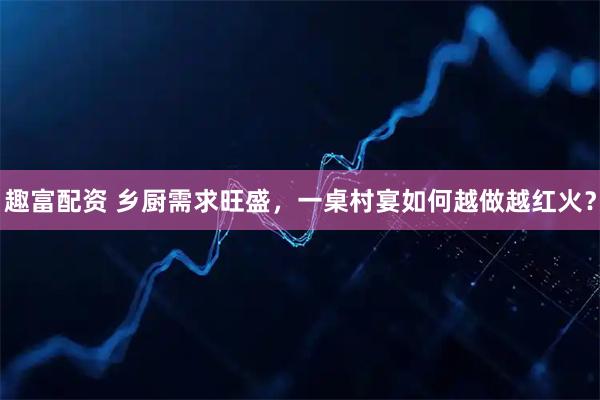 趣富配资 乡厨需求旺盛，一桌村宴如何越做越红火？