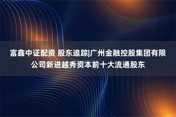 富鑫中证配资 股东追踪|广州金融控股集团有限公司新进越秀资本前十大流通股东