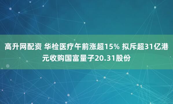 高升网配资 华检医疗午前涨超15% 拟斥超31亿港元收购国富量子20.31股份