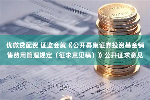 优微贷配资 证监会就《公开募集证券投资基金销售费用管理规定（征求意见稿）》公开征求意见