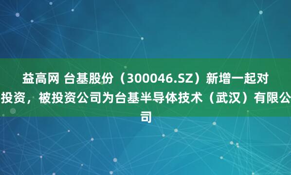益高网 台基股份（300046.SZ）新增一起对外投资，被投资公司为台基半导体技术（武汉）有限公司