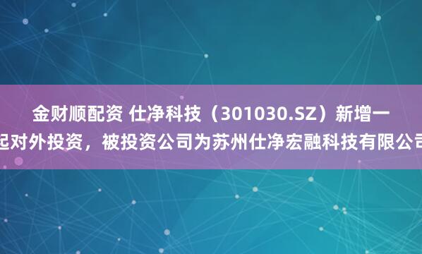 金财顺配资 仕净科技（301030.SZ）新增一起对外投资，被投资公司为苏州仕净宏融科技有限公司