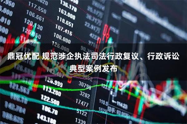 鼎冠优配 规范涉企执法司法行政复议、行政诉讼典型案例发布