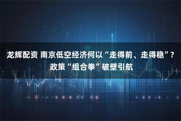 龙辉配资 南京低空经济何以“走得前、走得稳”? 政策“组合拳”破壁引航