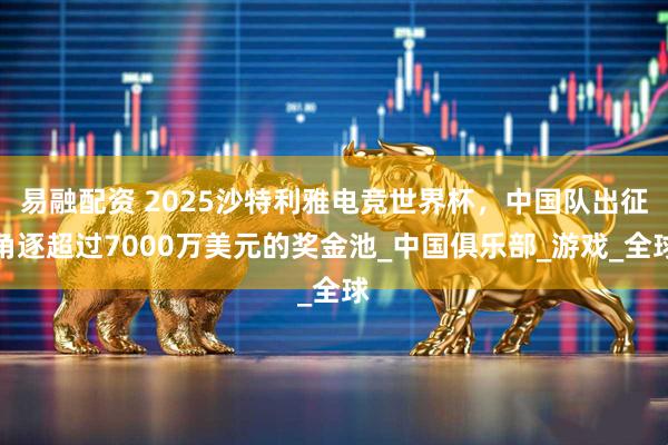 易融配资 2025沙特利雅电竞世界杯，中国队出征角逐超过7000万美元的奖金池_中国俱乐部_游戏_全球