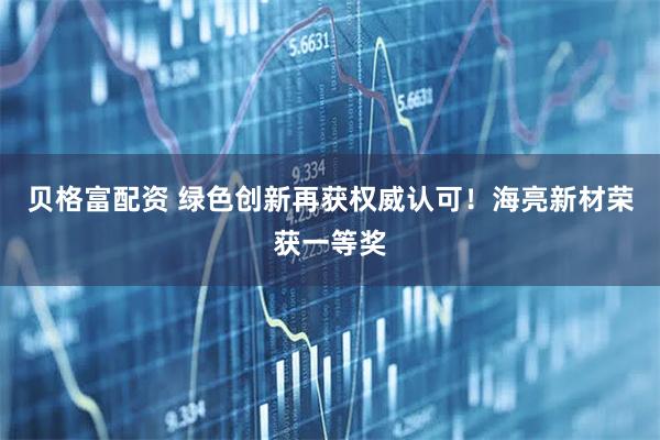 贝格富配资 绿色创新再获权威认可！海亮新材荣获一等奖