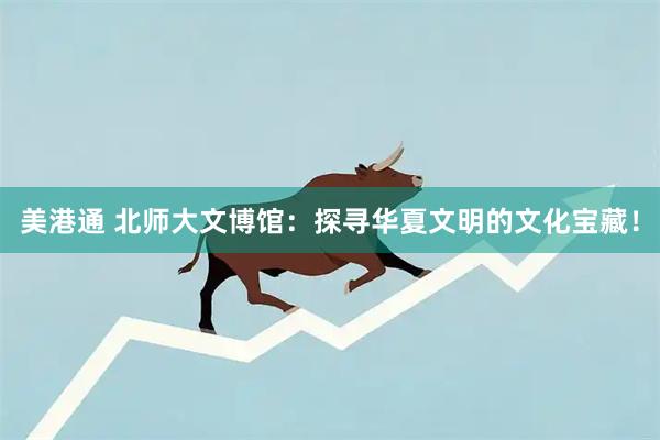 美港通 北师大文博馆：探寻华夏文明的文化宝藏！