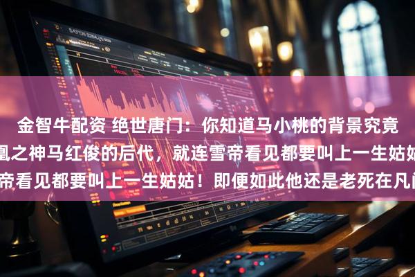 金智牛配资 绝世唐门：你知道马小桃的背景究竟有多恐怖吗？不仅是凤凰之神马红俊的后代，就连雪帝看见都要叫上一生姑姑！即便如此他还是老死在凡间！